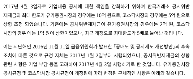 2017년 4월 3일자로 기업내용 공시에 대한 책임을 강화하기 위하여 공시위반제재금의 최대한도가 유가증권 시장의 경우에는 10억 원으로, 코스닥 시장의 경우에는 5억 원으로 상향 조정되었습니다. 기존에는 공시위반제재금이 유가증권 시장의 경우에는 2억 원, 코스닥 시장의 경우에는 1억 원이 상한이었으나, 최근 개정으로 최대한도가 5배로 늘어난 것입니다. 이는 지난해인 2016년 11월 11일 금융위원회가 발표한 「공매도 및 공시제도 개선방안」의 후속 조치에 따른 것으로 규정 자체는 2017년 1월 2일부터 시행되었으나, 공시위반제재금의 상향 관련 사항은 기업 부담 등을 고려하여 2017년 4월 3일 시행하기로 한 것입니다.  공시위반 제재금이 상향됨에 따라 구체적인 변경 사항은 아래와 같습니다.