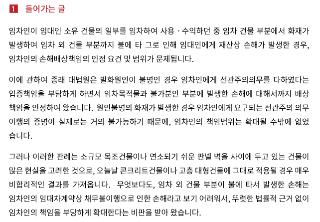 임차인이 임대인 소유 건물의 일부를 임차하여 사용ㆍ수익하던 중 임차 건물 부분에서 화재가 발생하여 임차 외 건물 부분까지 불에 타 그로 인해 임대인에게 재산상 손해가 발생한 경우, 임차인의 손해배상책임의 인정 요건 및 범위가 문제됩니다. 이에 관하여 종래 대법원은 발화원인이 불명인 경우 임차인에게 선관주의의무를 다하였다는 입증책임을 부담하게 하면서 임차목적물과 불가분인 부분에 발생한 손해에 대해서까지 배상책임을 인정하여 왔습니다.  원인불명의 화재가 발생한 경우 임차인에게 요구되는 선관주의의무 이행의 증명이 실제로는 거의 불가능하기 때문에, 임차인의 책임범위는 확대될 수밖에 없었습니다. 그러나 이러한 판례는 소규모 목조건물이나 연소되기 쉬운 판넬 벽을 사이에 두고 있는 건물이 많은 현실을 고려한 것으로, 오늘날 콘크리트건물이나 고층 대형건물에 그대로 적용될 경우 매우 비합리적인 결과를 가져옵니다.  무엇보다도, 임차 외 건물 부분이 불에 타서 발생한 손해는 임차인의 임대차계약상 채무불이행으로 인한 손해라고 보기 어려워서, 뚜렷한 법률적 근거 없이 임차인의 책임을 부당하게 확대한다는 비판을 받아 왔습니다.