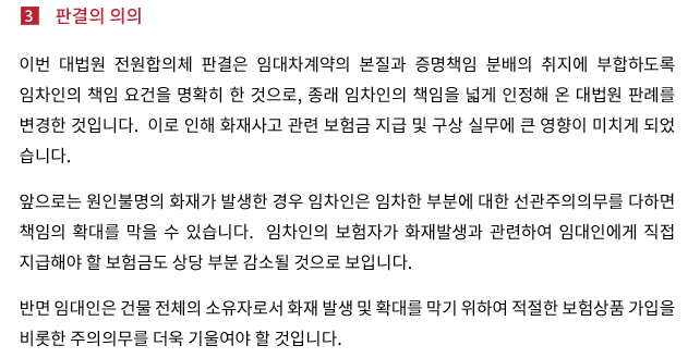 이번 대법원 전원합의체 판결은 임대차계약의 본질과 증명책임 분배의 취지에 부합하도록 임차인의 책임 요건을 명확히 한 것으로, 종래 임차인의 책임을 넓게 인정해 온 대법원 판례를 변경한 것입니다.  이로 인해 화재사고 관련 보험금 지급 및 구상 실무에 큰 영향이 미치게 되었습니다. 앞으로는 원인불명의 화재가 발생한 경우 임차인은 임차한 부분에 대한 선관주의의무를 다하면 책임의 확대를 막을 수 있습니다.  임차인의 보험자가 화재발생과 관련하여 임대인에게 직접 지급해야 할 보험금도 상당 부분 감소될 것으로 보입니다. 반면 임대인은 건물 전체의 소유자로서 화재 발생 및 확대를 막기 위하여 적절한 보험상품 가입을 비롯한 주의의무를 더욱 기울여야 할 것입니다.