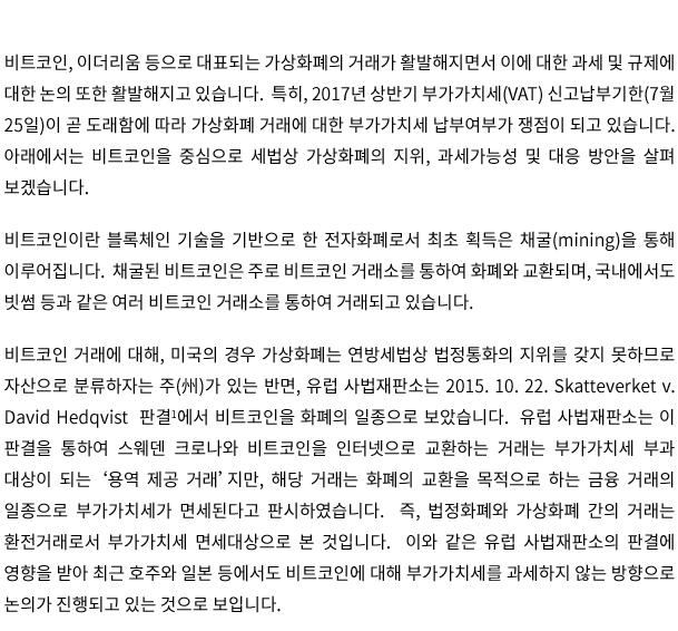 비트코인, 이더리움 등으로 대표되는 가상화폐의 거래가 활발해지면서 이에 대한 과세 및 규제에 대한 논의 또한 활발해지고 있습니다.  특히, 2017년 상반기 부가가치세(VAT) 신고납부기한(7월 25일)이 곧 도래함에 따라 가상화폐 거래에 대한 부가가치세 납부여부가 쟁점이 되고 있습니다.  아래에서는 비트코인을 중심으로 세법상 가상화폐의 지위, 과세가능성 및 대응 방안을 살펴보겠습니다. 