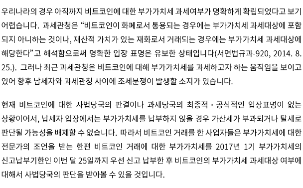 우리나라의 경우 아직까지 비트코인에 대한 부가가치세 과세여부가 명확하게 확립되었다고 보기 어렵습니다.  과세관청은 “비트코인이 화폐로서 통용되는 경우에는 부가가치세 과세대상에 포함 되지 아니하는 것이나, 재산적 가치가 있는 재화로서 거래되는 경우에는 부가가치세 과세대상에 해당한다”고 해석함으로써 명확한 입장 표명은 유보한 상태입니다(서면법규과-920, 2014. 8. 25.).  그러나 최근 과세관청은 비트코인에 대해 부가가치세를 과세하고자 하는 움직임을 보이고 있어 향후 납세자와 과세관청 사이에 조세분쟁이 발생할 소지가 있습니다.