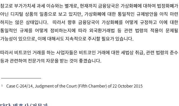 참고로 부가가치세 과세 이슈와는 별개로, 현재까지 금융당국은 가상화폐에 대하여 법정화폐가 아닌 디지털 상품의 일종으로 보고 있지만, 가상화폐에 대한 통일적인 규제방안을 아직 마련 하지는 않은 상태입니다.  따라서 향후 금융당국이 가상화폐를 어떻게 규정하고 이에 대한 통일적인 규제를 어떻게 정비하는지에 따라 외국환거래법 등 관련 법령의 적용이 문제될 가능성이 있으므로, 이에 대해서도 지속적으로 주시할 필요가 있습니다.