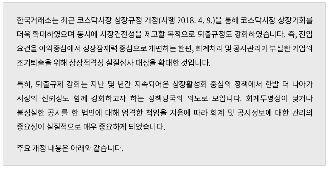 한국거래소는 최근 코스닥시장 상장규정 개정(시행 2018. 4. 9)을 통해 코스닥시장 상장기회를 더욱 확대하였으며 동시에 시장건전성을 제고할 목적으로 퇴출규정도 강화하였습니다. 즉, 진입요건을 이익중심에서 성장잠재력 중심으로 개편하는 한편, 회계처리 및 공시관리가 부실한 기업의 조기퇴출을 위해 상장적격성 실질심사 대상을 확대한 것입니다. 특히, 퇴출규제 강화는 지난 몇 년간 지속되어온 상장활성화 중심의 정책에서 한발 더 나아가 시장의 신뢰성도 함께 강화하고자 하는 정책당국의 의도로 보입니다. 회계투명성이 낮거나 불성실한 공시를 한 법인에 대해 엄격한 책임을 지움에 따라 회계 및 공시정보에 대한 관리의 중요성이 실질적으로 매우 중요하게 되었습니다.
