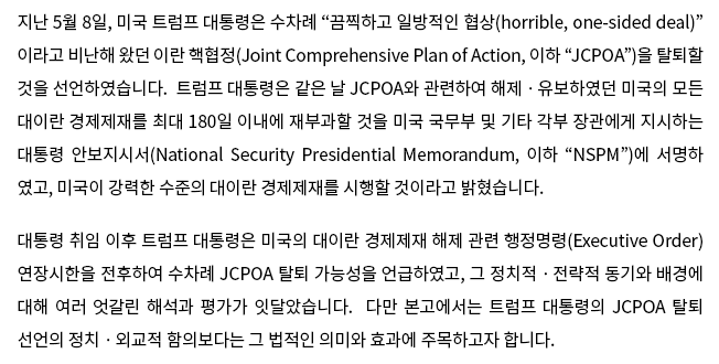 지난 5월 8일, 미국 트럼프 대통령은 수차례 “끔찍하고 일방적인 협상(horrible, one-sided deal)”이라고 비난해 왔던 이란 핵협정(Joint Comprehensive Plan of Action, 이하 “JCPOA”)을 탈퇴할 것을 선언하였습니다.  트럼프 대통령은 같은 날 JCPOA와 관련하여 해제ㆍ유보하였던 미국의 모든 대이란 경제제재를 최대 180일 이내에 재부과할 것을 미국 국무부 및 기타 각부 장관에게 지시하는 대통령 안보지시서(National Security Presidential Memorandum, 이하 “NSPM”)에 서명하였고, 미국이 강력한 수준의 대이란 경제제재를 시행할 것이라고 밝혔습니다.대통령 취임 이후 트럼프 대통령은 미국의 대이란 경제제재 해제 관련 행정명령(Executive Order) 연장시한을 전후하여 수차례 JCPOA 탈퇴 가능성을 언급하였고, 그 정치적ㆍ전략적 동기와 배경에 대해 여러 엇갈린 해석과 평가가 잇달았습니다.  다만 본고에서는 트럼프 대통령의 JCPOA 탈퇴 선언의 정치ㆍ외교적 함의보다는 그 법적인 의미와 효과에 주목하고자 합니다.  