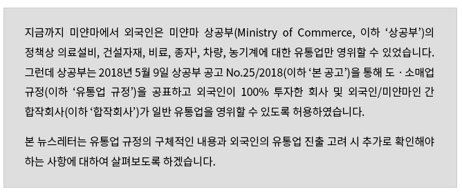 지금까지 미얀마에서 외국인은 미얀마 상공부(Ministry of Commerce, 이하 '상공부')의 정책상 의료설비, 건설자재, 비료, 종자, 차량, 농기계에 대한 유통업만 영위할 수 있었습니다.  그런데 상공부는 2018년 5월 9일 상공부 공고 No.25/2018(이하 '본 공고')을 통해 도ㆍ소매업 규정(이하 '유통업 규정')을 공표하고 외국인이 100% 투자한 회사 및 외국인/미얀마인간 합작회사(이하 '합작회사')가 일반 유통업을 영위할 수 있도록 허용하였습니다.  본 뉴스레터는 유통업 규정의 구체적인 내용과 외국인의 유통업 진출 고려 시 추가로 확인해야 하는 사항에 대하여 살펴보도록 하겠습니다.