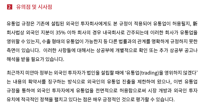 유통업 규정은 기존에 설립된 외국인 투자회사에게도 본 규정이 적용되어 유통업이 허용될지, 新회사법상 외국인 지분이 35% 이하 회사의 경우 내국회사로 간주되는데 이러한 회사가 유통업을 영위할 수 있는지, 수출 형태의 유통업이 가능한지 등 다른 법률과의 관계를 명확하게 규정하지 못한 측면이 있습니다. 이러한 사항들에 대해서는 상공부에 개별적으로 확인 또는 추가 상공부 공고나 해석을 받을 필요가 있습니다. 최근까지 미얀마 정부는 외국인 투자자가 법인을 설립할 때에 '유통업(trading)을 영위하지 않겠다'는 내용의 확약서를 징구하는 방식으로 외국인의 유통업 진출을 제한하여 왔으나, 이번 유통업 규정을 통하여 외국인 투자자에게 유통업을 전면적으로 허용함으로써 시장 개방과 외국인 투자 유치에 적극적인 정책을 펼치고 있다는 점은 매우 긍정적인 것으로 평가할 수 있습니다.  