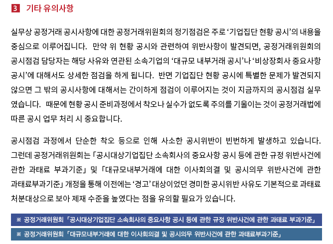 실무상 공정거래 공시사항에 대한 공정거래위원회의 정기점검은 주로 ‘기업집단 현황 공시’의 내용을 중심으로 이루어집니다.  만약 위 현황 공시와 관련하여 위반사항이 발견되면, 공정거래위원회의 공시점검 담당자는 해당 사유와 연관된 소속기업의 ‘대규모 내부거래 공시’나 ‘비상장회사 중요사항 공시’에 대해서도 상세한 점검을 하게 됩니다.  반면 기업집단 현황 공시에 특별한 문제가 발견되지 않으면 그 밖의 공시사항에 대해서는 간이하게 점검이 이루어지는 것이 지금까지의 공시점검 실무 였습니다.  때문에 현황 공시 준비과정에서 착오나 실수가 없도록 주의를 기울이는 것이 공정거래 위원회 공시 업무 시 중요합니다. 공시점검 과정에서 단순한 착오 등으로 인해 사소한 공시위반이 빈번하게 발생하고 있습니다.  그런데 공정거래위원회는 「공시대상기업집단 소속회사의 중요사항 공시 등에 관한 규정 위반사건에 관한 과태료 부과기준」 및 「대규모내부거래에 대한 이사회의결 및 공시의무 위반사건에 관한 과태료부과기준」 개정을 통해 이전에는 ‘경고’ 대상이었던 경미한 공시위반 사유도 기본적으로 과태료 처분대상으로 보아 제재 수준을 높였다는 점을 유의할 필요가 있습니다.