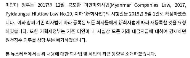 미얀마 정부는 2017년 12월 공포한 미얀마회사법(Myanmar Companies Law, 2017, Pyidaungsu Hluttaw Law No.29, 이하 '新회사법')의 시행일을 2018년 8월 1일로 확정하였습니다.  이와 함께 기존 회사법에 따라 등록된 모든 회사들에 新회사법에 따라 재등록할 것을 요청하였습니다.  또한 기획재정부는 기존 미얀마 내 사실상 모든 거래 대금지급에 대하여 강제하던 원천징수 의무를 상당 부분 폐기하였습니다.  본 뉴스레터에서는 위 내용에 대한 회사법 및 세법의 최근 동향을 소개하겠습니다.