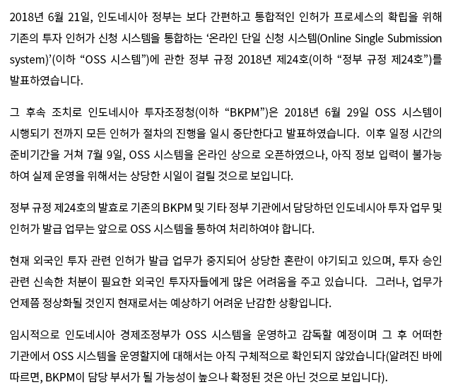 2018년 6월 21일, 인도네시아 정부는 보다 간편하고 통합적인 인허가 프로세스의 확립을 위해 기존의 투자 인허가 신청 시스템을 통합하는 ‘온라인 단일 신청 시스템(Online Single Submission system)’(이하 “OSS 시스템”)에 관한 정부 규정 2018년 제24호(이하 “정부 규정 제24호”)를 발표하였습니다. 그 후속 조치로 인도네시아 투자조정청(이하 “BKPM”)은 2018년 6월 29일 OSS 시스템이 시행되기 전까지 모든 인허가 절차의 진행을 일시 중단한다고 발표하였습니다.  이후 일정 시간의 준비기간을 거쳐 7월 9일, OSS 시스템을 온라인 상으로 오픈하였으나, 아직 정보 입력이 불가능하여 실제 운영을 위해서는 상당한 시일이 걸릴 것으로 보입니다. 정부 규정 제24호의 발효로 기존의 BKPM 및 기타 정부 기관에서 담당하던 인도네시아 투자 업무 및 인허가 발급 업무는 앞으로 OSS 시스템을 통하여 처리하여야 합니다. 현재 외국인 투자 관련 인허가 발급 업무가 중지되어 상당한 혼란이 야기되고 있으며, 투자 승인 관련 신속한 처분이 필요한 외국인 투자자들에게 많은 어려움을 주고 있습니다.  그러나, 업무가 언제쯤 정상화될 것인지 현재로서는 예상하기 어려운 난감한 상황입니다. 임시적으로 인도네시아 경제조정부가 OSS 시스템을 운영하고 감독할 예정이며 그 후 어떠한 기관에서 OSS 시스템을 운영할지에 대해서는 아직 구체적으로 확인되지 않았습니다(알려진 바에 따르면, BKPM이 담당 부서가 될 가능성이 높으나 확정된 것은 아닌 것으로 보입니다). 