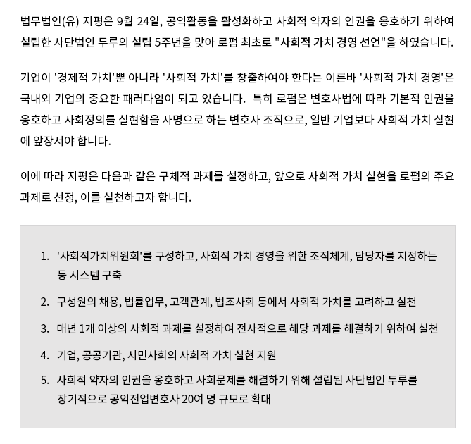 법무법인(유) 지평은 9월 24일, 공익활동을 활성화하고 사회적 약자의 인권을 옹호하기 위하여 설립한 사단법인 두루의 설립 5주년을 맞아 로펌 최초로 "사회적 가치 경영 선언"을 하였습니다. 기업이 ‘경제적 가치’뿐 아니라 ‘사회적 가치’를 창출하여야 한다는 이른바 ‘사회적 가치 경영’은 국내외 기업의 중요한 패러다임이 되고 있습니다. 특히 로펌은 변호사법에 따라 기본적 인권을 옹호하고 사회정의를 실현함을 사명으로 하는 변호사 조직으로, 일반 기업보다 사회적 가치 실현 에 앞장서야 합니다. 이에 따라 지평은 다음과 같은 구체적 과제를 설정하고, 앞으로 사회적 가치 실현을 로펌의 주요 과제로 선정, 이를 실천하고자 합니다.