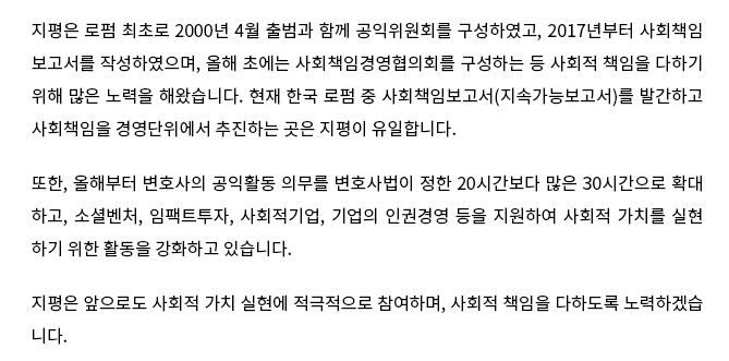 지평은 로펌 최초로 2000년 4월 출범과 함께 공익위원회를 구성하였고, 2017년부터 사회책임 보고서를 작성하였으며, 올해 초에는 사회책임경영협의회를 구성하는 등 사회적 책임을 다하기 위해 많은 노력을 해왔습니다. 현재 한국 로펌 중 사회책임보고서(지속가능보고서)를 발간하고 사회책임을 경영단위에서 추진하는 곳은 지평이 유일합니다. 또한, 올해부터 변호사의 공익활동 의무를 변호사법이 정한 20시간보다 많은 30시간으로 확대 하고, 소셜벤처, 임팩트투자, 사회적기업, 기업의 인권경영 등을 지원하여 사회적 가치를 실현하기 위한 활동을 강화하고 있습니다. 지평은 앞으로도 사회적 가치 실현에 적극적으로 참여하며, 사회적 책임을 다하도록 노력하겠습니다.