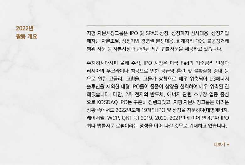 지평 자본시장그룹은 IPO 및 SPAC 상장, 상장폐지 심사대응, 상장기업 메자닌 자본조달, 상장기업 경영권 분쟁대응, 회계감리 대응, 불공정거래행위 자문 등 자본시장과 관련된 제반 법률자문을 제공하고 있습니다. 주지하시다시피 올해 주식, IPO 시장은 미국 Fed의 기준금리 인상과 러시아의 우크라이나 침공으로 인한 공급망 혼란 및 불확실성 증대 등으로 인한 고금리, 고환율, 고물가 상황으로 매우 위축되어 LG에너지솔루션을 제외한 대형 IPO들이 줄줄이 상장을 철회하여 매우 위축된 한 해였습니다. 다만, 2차 전지와 반도체, 에너지 관련 소부장 업종 중심으로 KOSDAQ IPO는 꾸준히 진행되었고, 지평 자본시장그룹은 어려운 상황 속에서도 2022년도에 19개의 IPO 및 상장을 자문하여(대명에너지, 레이저쎌, WCP, QRT 등) 2019, 2020, 2021년에 이어 연 4년째 IPO 최다 법률자문 로펌이라는 명성을 이어 나갈 것으로 기대하고 있습니다.