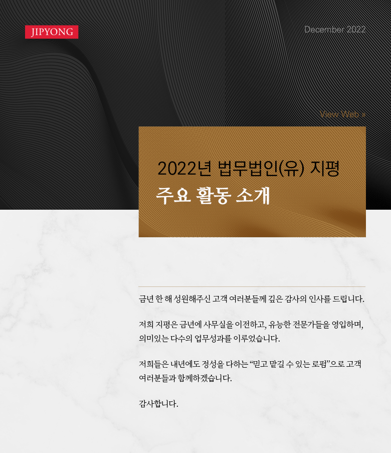 금년 한 해 성원해주신 고객 여러분들께 깊은 감사의 인사를 드립니다. 저희 지평은 금년에 사무실을 이전하고, 유능한 전문가들을 영입하며, 의미있는 다수의 업무성과를 이루었습니다. 저희들은 내년에도 정성을 다하는 “믿고 맡길 수 있는 로펌”으로 고객 여러분들과 함께하겠습니다. 감사합니다.