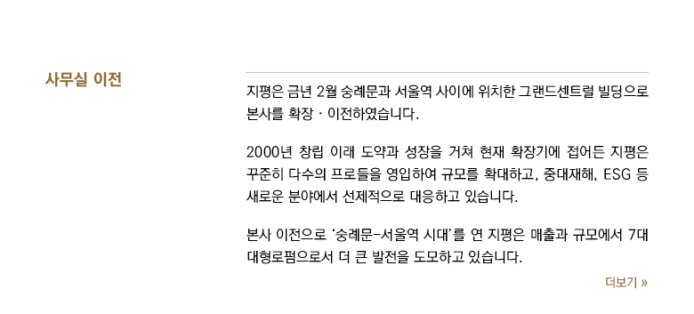 지평은 금년 2월 숭례문과 서울역 사이에 위치한 그랜드센트럴 빌딩으로 본사를 확장ᆞ이전하였습니다. 2000년 창립 이래 도약과 성장을 거쳐 현재 확장기에 접어든 지평은 꾸준히 다수의 프로들을 영입하여 규모를 확대하고, 중대재해, ESG 등 새로운 분야에서 선제적으로 대응하고 있습니다. 본사 이전으로 ‘숭례문-서울역 시대’를 연 지평은 매출과 규모에서 7대 대형로펌으로서 더 큰 발전을 도모하고 있습니다.