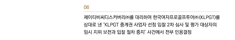 제이티비씨디스커버리㈜를 대리하여 한국여자프로골프투어㈜ (KLPGT)를 상대로 낸 ‘KLPGT 중계권 사업자 선정 입찰 2차 심사 및 평가 대상자의 임시 지위 보전과 입찰 절차 중지’ 사건에서 전부 인용결정