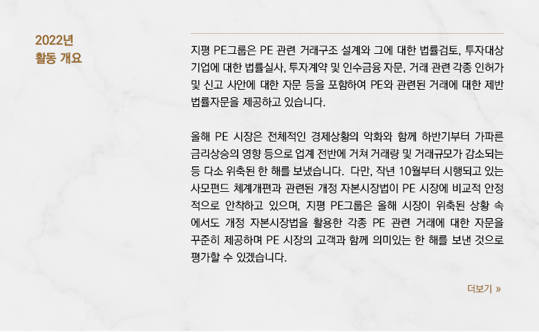 지평 PE그룹은 PE 관련 거래구조 설계와 그에 대한 법률검토, 투자대상 기업에 대한 법률실사, 투자계약 및 인수금융 자문, 거래 관련 각종 인허가 및 신고 사안에 대한 자문 등을 포함하여 PE와 관련된 거래에 대한 제반 법률자문을 제공하고 있습니다. 올해 PE 시장은 전체적인 경제상황의 악화와 함께 하반기부터 가파른 금리상승의 영향 등으로 업계 전반에 거쳐 거래량 및 거래규모가 감소되는 등 다소 위축된 한 해를 보냈습니다.  다만, 작년 10월부터 시행되고 있는 사모펀드 체계개편과 관련된 개정 자본시장법이 PE 시장에 비교적 안정 적으로 안착하고 있으며, 지평 PE그룹은 올해 시장이 위축된 상황 속 에서도 개정 자본시장법을 활용한 각종 PE 관련 거래에 대한 자문을 꾸준히 제공하며 PE 시장의 고객과 함께 의미있는 한 해를 보낸 것으로 평가할 수 있겠습니다.