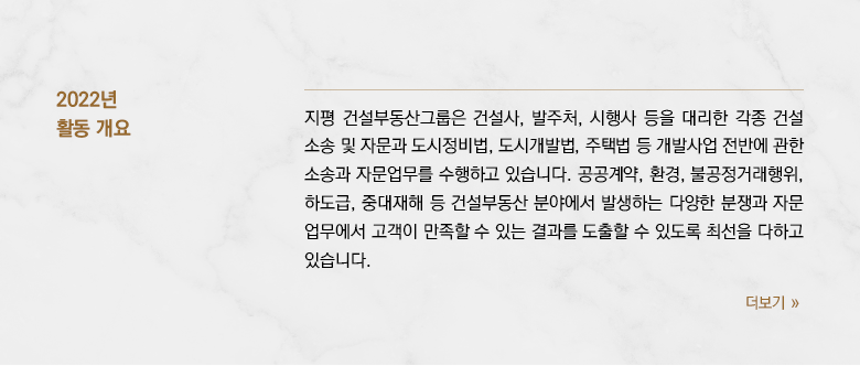 지평 건설부동산그룹은 건설사, 발주처, 시행사 등을 대리한 각종 건설소송 및 자문과 도시정비법, 도시개발법, 주택법 등 개발사업 전반에 관한 소송과 자문업무를 수행하고 있습니다.  공공계약, 환경, 불공정거래행위, 하도급, 중대재해 등 건설부동산 분야에서 발생하는 다양한 분쟁과 자문업무에서 고객이 만족할 수 있는 결과를 도출할 수 있도록 최선을 다하고 있습니다. 2022년 건설부동산 시장은 급격한 변화를 겪었습니다.  금리인상, 건설원자재 가격 상승으로 주택경기가 급속히 하강하면서 주택건설사업을 비롯한 개발사업 전반이 위축되었습니다.  중대재해처벌법이 본격 시행되면서 건설사업장의 안전관리 요구가 높아졌고, 건설물가 상승은 도급인과 수급인 사이 공사대금 조정과 계약해제 등 도급계약 이행과정의 분쟁을 심화시켰습니다.  미분양 물량이 늘어나고 금융조달이 어려워지면서 2023년에는 부동산PF의 디폴트로 인한 시행사, 대주, 시공사 사이의 분쟁이 빈발할 것으로 예상됩니다. 지평 건설부동산그룹은 과거 몇 차례의 금융위기와 부동산경기침체 과정을 극복하는 과정에서 체득한 경험을 토대로 불확실성이 증대되는 2023년의 건설부동산 분야 법률업무를 성공적으로 수행할 것을 약속드립니다.