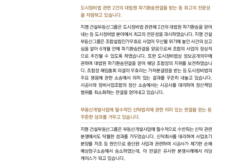 도시정비법 관련 2건의 대법원 파기환송판결을 받는 등 최고의 전문성 을 자랑하고 있습니다. 지평 건설부동산그룹은 도시정비법 관련해 2건의 대법원 파기환송을 얻어 내는 등 도시정비법 분야에서 최고의 전문성을 과시하였습니다. 지평 건설 부동산그룹은 조합설립인가무효로 사업이 무산될 위기에 놓인 사건의 상고 심을 맡아 6개월 만에 파기환송판결을 얻음으로써 조합의 사업이 정상적 으로 추진될 수 있도록 하였습니다. 또한 도시정비법상 정보공개의무에 관하여 대법원 파기환송판결을 얻어 해당 조합장의 지위를 보전하였습니 다. 조합장 해임총회 의결이 무효라는 가처분결정을 받는 등 도시정비법의 주요 쟁점에 관한 소송에서 의미 있는 결과를 꾸준히 내놓고 있습니다. 시공사와 정비사업조합의 정산 소송에서는 시공사를 대리하여 정산책임 범위를 최소화하는 판결을 얻어내고 있습니다.  부동산개발사업에 필수적인 신탁법리에 관한 의미 있는 판결을 얻는 등 꾸준한 성과를 거두고 있습니다. 지평 건설부동산그룹은 부동산개발사업에 필수적으로 수반되는 신탁 관련 분쟁에서도 탁월한 성과를 거두었습니다. 신탁회사를 대리하여 사업초기 분양률 저조 등 원인으로 중단된 사업과 관련하여 시공사가 제기한 손해 배상청구소송에서 승소하였는데, 이 판결은 유사한 분쟁사례에서 리딩 케이스가 되고 있습니다. 