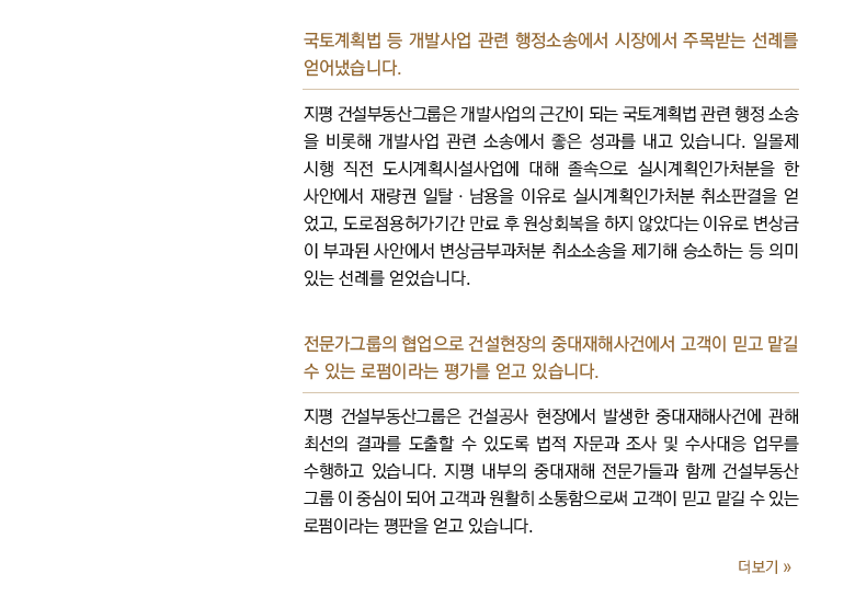 국토계획법 등 개발사업 관련 행정소송에서 시장에서 주목받는 선례를 얻어냈습니다. 지평 건설부동산그룹은 개발사업의 근간이 되는 국토계획법 관련 행정 소송 을 비롯해 개발사업 관련 소송에서 좋은 성과를 내고 있습니다. 일몰제 시행 직전 도시계획시설사업에 대해 졸속으로 실시계획인가처분을 한 사안에서 재량권 일탈ㆍ남용을 이유로 실시계획인가처분 취소판결을 얻 었고, 도로점용허가기간 만료 후 원상회복을 하지 않았다는 이유로 변상금 이 부과된 사안에서 변상금부과처분 취소소송을 제기해 승소하는 등 의미 있는 선례를 얻었습니다. 전문가그룹의 협업으로 건설현장의 중대재해사건에서 고객이 믿고 맡길 수 있는 로펌이라는 평가를 얻고 있습니다. 지평 건설부동산그룹은 건설공사 현장에서 발생한 중대재해사건에 관해 최선의 결과를 도출할 수 있도록 법적 자문과 조사 및 수사대응 업무를 수행하고 있습니다. 지평 내부의 중대재해 전문가들과 함께 건설부동산 그룹 이 중심이 되어 고객과 원활히 소통함으로써 고객이 믿고 맡길 수 있는 로펌이라는 평판을 얻고 있습니다. 