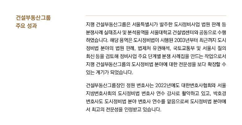 지평 건설부동산그룹은 서울특별시가 발주한 도시정비사업 법원 판례 등 분쟁사례 실태조사 및 분석용역을 서울대학교 건설법센터와 공동으로 수행 하였습니다. 해당 용역은 도시정비법이 시행된 2003년부터 최근까지 도시 정비법 분야의 법원 판례, 법제처 유권해석, 국토교통부 및 서울시 질의 회신 등을 검토해 정비사업 주요 단계별 분쟁 사례집을 만드는 작업으로서 지평 건설부동산그룹의 도시정비법 분야에 대한 전문성을 보다 확장할 수 있는 계기가 되었습니다. 건설부동산그룹장인 정원 변호사는 2022년에도 대한변호사협회와 서울 지방변호사회의 도시정비법 변호사 연수 강사로 활약하고 있고, 박호경 변호사도 도시정비법 분야 변호사 연수를 맡음으로써 도시정비법 분야에 서 최고의 전문성을 인정받고 있습니다.